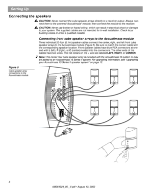 Page 8 
8 
Setting Up
Connecting the speakers  
CAUTION:  
Never connect the cube speaker arrays directly to a receiver output. Always con-
nect them to the powered Acoustimass 
® 
 module, then connect the module to the receiver.  
CAUTION:  
Never use broken or frayed wiring, which can result in electrical shock or damage 
to your system. The supplied cables are not intended for in-wall installation. Check local 
building codes or enlist a qualiﬁed installer.  
Connecting front cube speaker arrays to the...