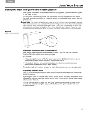 Page 1111
English FrançaisEspañol
USING YOUR SYSTEM
Getting the most from your home theater speakers
With system connections completed and the module plugged in, your Acoustimass® system 
is now ready for use. 
You may want to familiarize yourself with the controls and built-in protections that adjust !
the audio of this system (Figure 9). They offer options to suit your particular style of use and !
preferences.
CAUTION: 
This system provides an automatic protection circuit to help guard against damage 
from...
