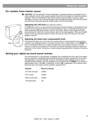 Page 1313
Using your system
For realistic home theater sound
CAUTION: The Acoustimass® 6 and Acoustimass 10 speaker systems incorporate an auto-
matic protection circuit, which guards against most kinds of damage from electrical stress or 
overload. This circuit activates at high volume levels to reduce output, causing a slight 
decrease in volume. This is normal operation and indicates that power input may be exceed-
ing safe levels. Sustained listening at these levels is not recommended.
Adjusting the LFE...