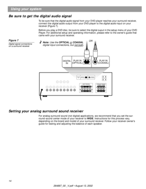 Page 1414
Using your system
Be sure to get the digital audio signal
To be sure that the digital audio signal from your DVD player reaches your surround receiver, 
connect the digital audio output from your DVD player to the digital audio input on your 
receiver (Figure 7).
Before you play a DVD disc, be sure to select the digital ouput in the setup menu of your DVD 
Player. For additional setup and operating information, please refer to the owner’s guide that 
came with your surround receiver.
Figure 7
Digital...