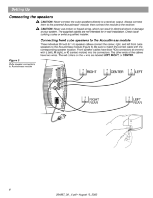 Page 8 
8 
Setting Up
Connecting the speakers  
CAUTION:  
Never connect the cube speakers directly to a receiver output. Always connect 
them to the powered Acoustimass 
® 
 module, then connect the module to the receiver.  
CAUTION:  
Never use broken or frayed wiring, which can result in electrical shock or damage 
to your system. The supplied cables are not intended for in-wall installation. Check local 
building codes or enlist a qualiﬁed installer.  
Connecting front cube speakers to the Acoustimass...