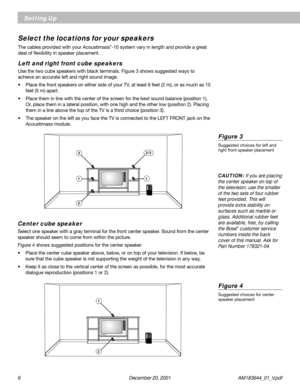 Page 66      December 20, 2001         AM183644_01_V.pdf
Setting Up
Select the locations for your speakers
The cables provided with your Acoustimass®-10 system vary in length and provide a great
deal of flexibility in speaker placement.
Left and right front cube speakers
Use the two cube speakers with black terminals. Figure 3 shows suggested ways to
achieve an accurate left and right sound image.
• Place the front speakers on either side of your TV, at least 6 feet (2 m), or as much as 15
feet (5 m) apart.
•...