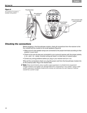 Page 1010
SETTING UP
English Français Español
Figure 8
Acoustimass® module to 
receiver connections
Thumbscrews
Home theater 
receivers Acoustimass
®
module
LFE connector with 
cover removed
Checking the connections
Before plugging in the Acoustimass module, check all connections from the receiver to the 
the module and the module to the small speakers (Figure 8).
• Make sure all cube speaker arrays are connected to the proper terminals according to their 
position in your room. 
• Check to be sure all wires...