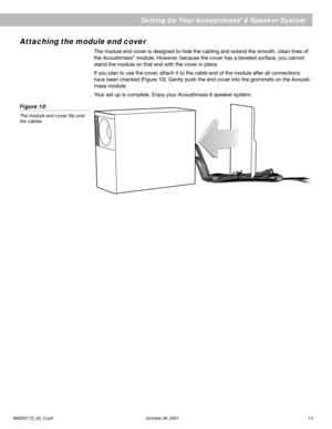 Page 13AM252172_02_V.pdf October 29, 2001 13
English
Setting Up Your Acoustimass® 6 Speaker System
Attaching the module end cover
The module end cover is designed to hide the cabling and extend the smooth, clean lines of
the Acoustimass® module. However, because the cover has a beveled surface, you cannot
stand the module on that end with the cover in place.
If you plan to use the cover, attach it to the cable end of the module after all connections
have been checked (Figure 10). Gently push the end cover into...