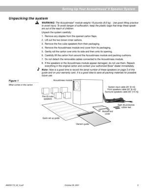 Page 5AM252172_02_V.pdf October 29, 2001 5
EnglishUnpacking the system
WARNING: The Acoustimass® module weighs 19 pounds (8.6 kg).  Use good lifting practice
to avoid injury. To avoid danger of suffocation, keep the plastic bags that wrap these speak-
ers out of the reach of children.
Unpack the system carefully:
1. Remove any staples from the opened carton flaps.
2. Lift out the two brown inner cartons.
3. Remove the five cube speakers from their packaging.
4. Remove the Acoustimass module end cover from its...