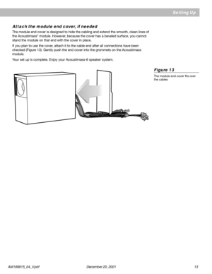 Page 13AM189815_04_V.pdf      December 20, 2001                                                                                                     1 3
Figure 13
The module end cover fits over
the cables
 Setting Up
Attach the module end cover, if needed
The module end cover is designed to hide the cabling and extend the smooth, clean lines of
the Acoustimass® module. However, because the cover has a beveled surface, you cannot
stand the module on that end with the cover in place.
If you plan to use the cover,...