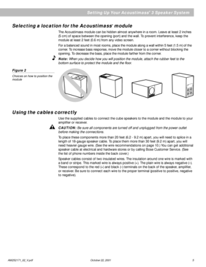 Page 7AM252171_02_V.pdf October 22, 2001 5
Selecting a location for the Acoustimass® module
The Acoustimass module can be hidden almost anywhere in a room. Leave at least 2 inches
(5 cm) of space between the opening (port) and the wall. To prevent interference, keep the
module at least 2 feet (0.6 m) from any video screen.
For a balanced sound in most rooms, place the module along a wall within 5 feet (1.5 m) of the
corner. To increase bass response, move the module closer to a corner without blocking the...