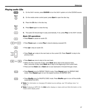 Page 37OPERATION
37
OPERATION
Dansk Italiano SvenskaDeutsch Nederlands English FrançaisEspañol
Playing audio CDs
1.
Eject
Eject
On the 3•2•1 remote, press CD/DVD to turn the 3•2•1 system on to the CD/DVD source.
2.On the media center control panel, press Eject to open the disc tray.
3.Place the CD disc in the disc tray.
4.Press Eject again to close the tray.
5.The audio CD should begin to play automatically. If not, press Play on the 3•2•1 remote.
Basic CD operations
•
OR
Press Pause to pause an audio CD.
•...