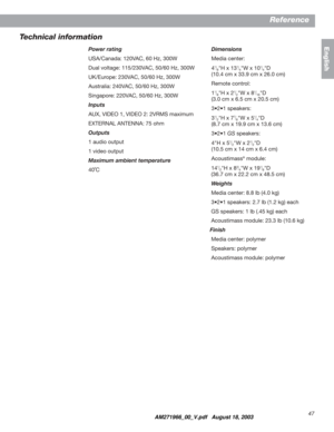 Page 4747
Reference
English
Technical information
Power rating
USA/Canada: 120VAC, 60 Hz, 300W
Dual voltage: 115/230VAC, 50/60 Hz, 300W
UK/Europe: 230VAC, 50/60 Hz, 300W
Australia: 240VAC, 50/60 Hz, 300W
Singapore: 220VAC, 50/60 Hz, 300W
Inputs
AUX, VIDEO 1, VIDEO 2: 2VRMS maximum
EXTERNAL ANTENNA: 75 ohm
Outputs
1 audio output
1 video output
Maximum ambient temperature
40˚CDimensions
Media center:
4
1/8"H x 131/4"W x 101/4"D
(10.4 cm x 33.9 cm x 26.0 cm)
Remote control:
1
1/8"H x 21/2"W x...