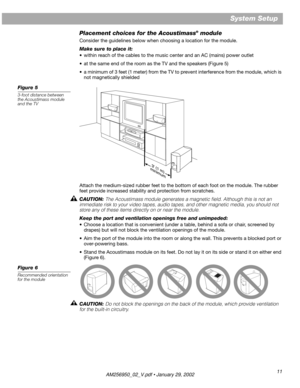 Page 11 
11 
System Setup 
Placement choices for the Acoustimass 
® 
 module 
Consider the guidelines below when choosing a location for the module. 
Make sure to place it: 
•within reach of the cables to the music center and an AC (mains) power outlet
•at the same end of the room as the TV and the speakers (Figure 5)
•a minimum of 3 feet (1 meter) from the TV to prevent interference from the module, which is 
not magnetically shielded 
Figure 5 
3-foot distance between 
the Acoustimass module 
and the TV...