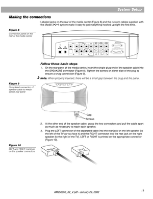 Page 13 
13 
System Setup
Making the connections 
Labeled jacks on the rear of the media center (Figure 8) and the custom cables supplied with 
the Model 3•2•1 system make it easy to get everything hooked up right the ﬁrst time. 
Figure 8
Connection panel on the 
rear of the media center 
Follow these basic steps
1. On the rear panel of the media center, insert the single-plug end of the speaker cable into 
the SPEAKERS connector (Figure 8). Tighten the screws on either side of the plug to 
ensure a snug...