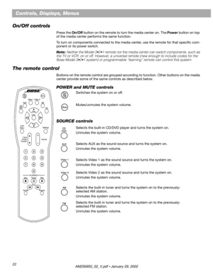 Page 2222
Controls, Displays, Menus
On/Off controls
Press the On/Off button on the remote to turn the media center on. The Power button on top 
of the media center performs the same function.
To turn on components connected to the media center, use the remote for that speciﬁc com-
ponent or its power switch.
Note: Neither the Model 3•2•1 remote nor the media center can switch components, such as 
the TV or VCR, on or off. However, a universal remote (new enough to include codes for the 
Bose Model 3•2•1 system)...