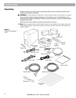 Page 8 
8 
System Setup
Unpacking 
Carefully unpack your system. Save all packing materials, which provide the safest way to 
transport your system as needed.  
WARNING:  
To avoid danger of suffocation, keep the plastic bags out of the reach of children. 
If any part of the system appears damaged, do not attempt to use it. Notify Bose 
® 
 or your 
authorized Bose dealer immediately. For Bose contact information, refer to the address sheet 
included in the carton.
Check to be sure your system includes the...