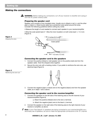 Page 6 
6 
Setting Up  
Making the connections 
WARNING:   
Before making any connections, turn off your receiver or ampliﬁer and unplug it 
from the AC power (mains) outlet. 
Preparing the speaker cord 
Speaker cord consists of two insulated wires. Usually one is ribbed or red (+), and the other  
plain or black (–). Direct-burial cable has a protective outer jacket around the wires.
Consider the following guidelines before cutting any cords: 
• Measure the length of cord needed to connect each speaker to...