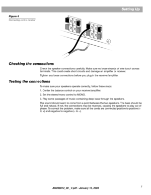 Page 7 7 Setting Up  
Figure 6 
Connecting cord to receiver 
Checking the connections 
Check the speaker connections carefully. Make sure no loose strands of wire touch across  
terminals. This could create short circuits and damage an ampliﬁer or receiver. 
Tighten any loose connections before you plug in the receiver/ampliﬁer. 
Testing the connections 
To make sure your speakers operate correctly, follow these steps:
1. Center the balance control on your receiver/ampliﬁer.
2. Set the stereo/mono control to...