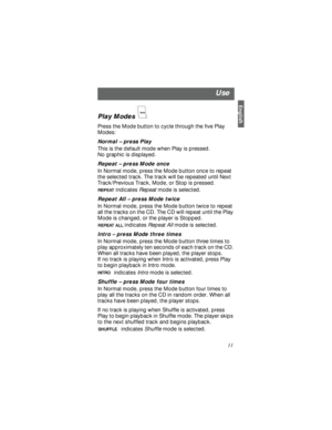 Page 11English11 Play Modes 
Press the Mode button to cycle through the five Play 
Modes:
Normal – press Play
This is the default mode when Play is pressed. 
No graphic is displayed.
Repeat – press Mode once
In Normal mode, press the Mode button once to repeat 
the selected track. The track will be repeated until Next 
Track/Previous Track, Mode, or Stop is pressed.
indicates Repeat mode is selected.
Repeat All – press Mode twice
In Normal mode, press the Mode button twice to repeat 
all the tracks on the CD....