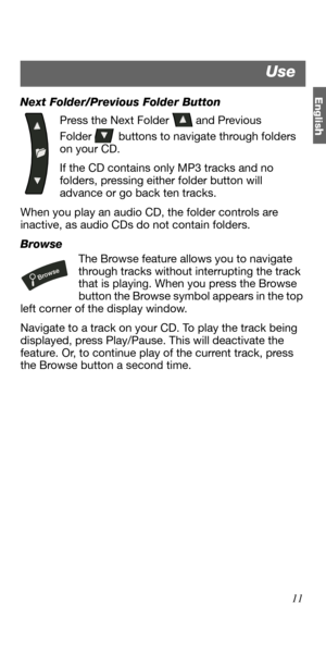 Page 11Englis
h
11 Next Folder/Previous Folder Button
Press the Next Folder   and Previous
Folder   buttons to navigate through folders 
on your CD. 
If the CD contains only MP3 tracks and no 
folders, pressing either folder button will 
advance or go back ten tracks.
When you play an audio CD, the folder controls are 
inactive, as audio CDs do not contain folders.
Browse
The Browse feature allows you to navigate 
through tracks without interrupting the track 
that is playing. When you press the Browse 
button...
