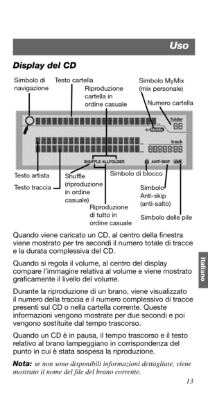Page 10313
Italiano
Display del CD
Quando viene caricato un CD, al centro della finestra 
viene mostrato per tre secondi il numero totale di tracce 
e la durata complessiva del CD.
Quando si regola il volume, al centro del display 
compare l’immagine relativa al volume e viene mostrato 
graficamente il livello del volume.
Durante la riproduzione di un brano, viene visualizzato 
il numero della traccia e il numero complessivo di tracce 
presenti sul CD o nella cartella corrente. Queste 
informazioni vengono...