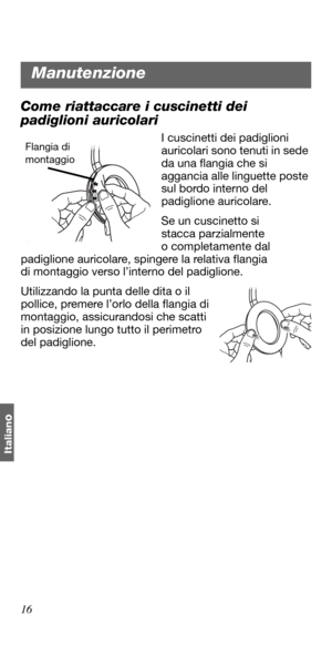 Page 10616
Italian
o
Come riattaccare i cuscinetti dei 
padiglioni auricolari
I cuscinetti dei padiglioni 
auricolari sono tenuti in sede 
da una flangia che si 
aggancia alle linguette poste 
sul bordo interno del 
padiglione auricolare.
Se un cuscinetto si 
stacca parzialmente 
o completamente dal 
padiglione auricolare, spingere la relativa flangia 
di montaggio verso l’interno del padiglione. 
Utilizzando la punta delle dita o il 
pollice, premere l’orlo della flangia di 
montaggio, assicurandosi che scatti...