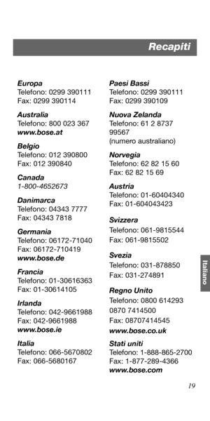 Page 10919
Italiano
Europa
Telefono: 0299 390111
Fax: 0299 390114
Australia
Telefono: 800 023 367
www.bose.at
Belgio
Telefono: 012 390800
Fax: 012 390840
Canada
1-800-4652673
Danimarca
Telefono: 04343 7777
Fax: 04343 7818
Germania
Telefono: 06172-71040
Fax: 06172-710419
www.bose.de
Francia
Telefono: 01-30616363
Fax: 01-30614105
Irlanda
Telefono: 042-9661988
Fax: 042-9661988
www.bose.ie
Italia
Telefono: 066-5670802
Fax: 066-5680167Paesi Bassi
Telefono: 0299 390111
Fax: 0299 390109
Nuova Zelanda
Telefono: 61 2...