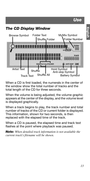 Page 13Englis
h
13
The CD Display Window
When a CD is first loaded, the numerals in the center of 
the window show the total number of tracks and the 
total length of the CD for three seconds.
When the volume is being adjusted, the volume graphic 
appears at the center of the display, and the volume level  
is displayed graphically.
When a track begins to play, the track number and total 
number of tracks of the CD or current folder is displayed. 
This information, shown for two seconds, is then 
replaced with...