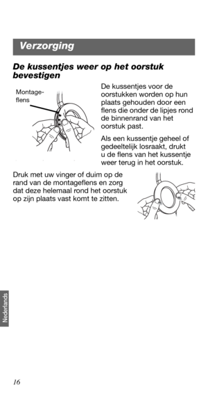 Page 12416
Nederlands
De kussentjes weer op het oorstuk 
bevestigen
De kussentjes voor de 
oorstukken worden op hun 
plaats gehouden door een 
flens die onder de lipjes rond 
de binnenrand van het 
oorstuk past.
Als een kussentje geheel of 
gedeeltelijk losraakt, drukt 
u de flens van het kussentje 
weer terug in het oorstuk. 
Druk met uw vinger of duim op de 
rand van de montageflens en zorg 
dat deze helemaal rond het oorstuk 
op zijn plaats vast komt te zitten. Montage-
flens
Verzorging 