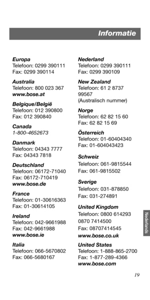 Page 12719
Nederlands
Europa
Telefoon: 0299 390111
Fax: 0299 390114
Australia
Telefoon: 800 023 367
www.bose.at
Belgique/België
Telefoon: 012 390800
Fax: 012 390840
Canada
1-800-4652673
Danmark
Telefoon: 04343 7777
Fax: 04343 7818
Deutschland
Telefoon: 06172-71040
Fax: 06172-710419
www.bose.de
France
Telefoon: 01-30616363
Fax: 01-30614105
Ireland
Telefoon: 042-9661988
Fax: 042-9661988
www.bose.ie
Italia
Telefoon: 066-5670802
Fax: 066-5680167Nederland
Telefoon: 0299 390111
Fax: 0299 390109
New Zealand
Telefoon:...