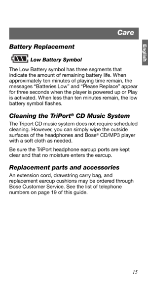 Page 15Englis
h
15
Battery Replacement
Low Battery Symbol
The Low Battery symbol has three segments that 
indicate the amount of remaining battery life. When 
approximately ten minutes of playing time remain, the 
messages “Batteries Low” and “Please Replace” appear 
for three seconds when the player is powered up or Play 
is activated. When less than ten minutes remain, the low 
battery symbol flashes. 
Cleaning the TriPort® CD Music System
The Triport CD music system does not require scheduled 
cleaning....