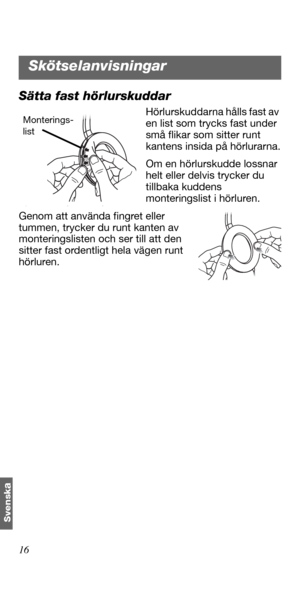 Page 14216
Svensk
a
Sätta fast hörlurskuddar
Hörlurskuddarna hålls fast av 
en list som trycks fast under 
små flikar som sitter runt 
kantens insida på hörlurarna.
Om en hörlurskudde lossnar 
helt eller delvis trycker du 
tillbaka kuddens 
monteringslist i hörluren. 
Genom att använda fingret eller 
tummen, trycker du runt kanten av 
monteringslisten och ser till att den 
sitter fast ordentligt hela vägen runt 
hörluren. Monterings-
list
Skötselanvisningar 