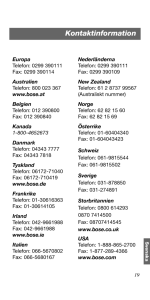 Page 14519
Svenska
Europa
Telefon: 0299 390111
Fax: 0299 390114
Australien
Telefon: 800 023 367
www.bose.at
Belgien
Telefon: 012 390800
Fax: 012 390840
Kanada
1-800-4652673
Danmark
Telefon: 04343 7777
Fax: 04343 7818
Ty s k l a n d
Telefon: 06172-71040
Fax: 06172-710419
www.bose.de
Frankrike
Telefon: 01-30616363
Fax: 01-30614105
Irland
Telefon: 042-9661988
Fax: 042-9661988
www.bose.ie
Italien
Telefon: 066-5670802
Fax: 066-5680167Nederländerna
Telefon: 0299 390111
Fax: 0299 390109
New Zealand
Telefon: 61 2 8737...