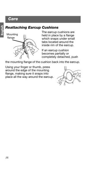 Page 1616
Englis
hReattaching Earcup Cushions
The earcup cushions are 
held in place by a flange 
which snaps under small 
tabs located around the 
inside rim of the earcup.
If an earcup cushion 
becomes partially or 
completely detached, push
the mounting flange of the cushion back into the earcup. 
Using your finger or thumb, press 
around the edge of the mounting 
flange, making sure it snaps into 
place all the way around the earcup. Mounting 
 flange
Care 