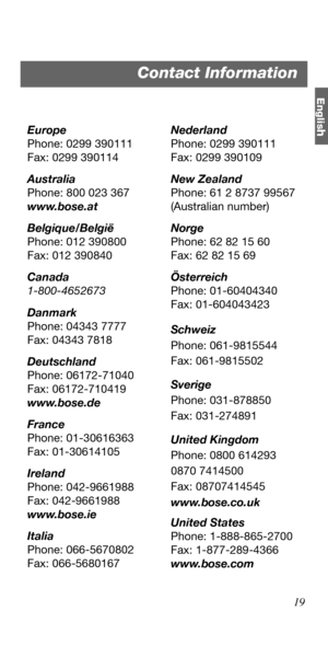 Page 19Englis
h
19 Europe
Phone: 0299 390111
Fax: 0299 390114
Australia
Phone: 800 023 367
www.bose.at
Belgique/België
Phone: 012 390800
Fax: 012 390840
Canada
1-800-4652673
Danmark
Phone: 04343 7777
Fax: 04343 7818
Deutschland
Phone: 06172-71040
Fax: 06172-710419
www.bose.de
France
Phone: 01-30616363
Fax: 01-30614105
Ireland
Phone: 042-9661988
Fax: 042-9661988
www.bose.ie
Italia
Phone: 066-5670802
Fax: 066-5680167Nederland
Phone: 0299 390111
Fax: 0299 390109
New Zealand
Phone: 61 2 8737 99567
(Australian...