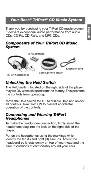 Page 5Englis
h
5 Thank you for purchasing your TriPort CD music system. 
It delivers exceptional audio performance from audio 
CDs, CD-Rs, CD-RWs, and MP3-CDs.
Components of Your TriPort CD Music 
System
Unlocking the Hold Switch
The Hold switch, located on the right side of the player, 
may be ON when shipped from the factory. This prevents 
the controls from operating.
Move the Hold switch to OFF to disable Hold and unlock 
all controls. Turn Hold ON to prevent accidental 
operation of the controls....