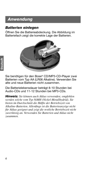 Page 426
Deutsc
h
Batterien einlegen
Öffnen Sie die Batterieabdeckung. Die Abbildung im 
Batteriefach zeigt die korrekte Lage der Batterien.
Sie benötigen für den Bose
® CD/MP3-CD-Player zwei 
Batterien vom Typ AA (LR06 Alkaline). Verwenden Sie 
alte und neue Batterien nicht zusammen. 
Die Batterielebensdauer beträgt 8-10 Stunden bei 
Audio-CDs und 11-12 Stunden bei MP3-CDs. 
Hinweis: Sie können auch Akkus verwenden; empfohlen 
werden solche vom Typ NiMH (Nickel-Metallhydrid). Sie 
bieten im Durchschnitt die...