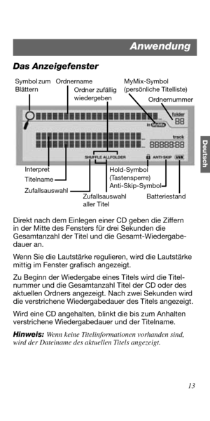 Page 4913
Deutsch
Das Anzeigefenster
Direkt nach dem Einlegen einer CD geben die Ziffern 
in der Mitte des Fensters für drei Sekunden die 
Gesamtanzahl der Titel und die Gesamt-Wiedergabe-
dauer an.
Wenn Sie die Lautstärke regulieren, wird die Lautstärke 
mittig im Fenster grafisch angezeigt.
Zu Beginn der Wiedergabe eines Titels wird die Titel-
nummer und die Gesamtanzahl Titel der CD oder des 
aktuellen Ordners angezeigt. Nach zwei Sekunden wird 
die verstrichene Wiedergabedauer des Titels angezeigt. 
Wird...