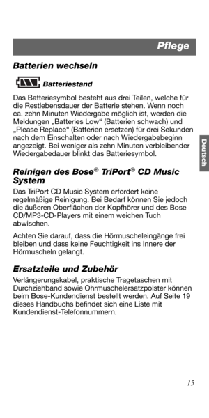 Page 5115
Deutsch
Batterien wechseln
Batteriestand
Das Batteriesymbol besteht aus drei Teilen, welche für 
die Restlebensdauer der Batterie stehen. Wenn noch 
ca. zehn Minuten Wiedergabe möglich ist, werden die 
Meldungen „Batteries Low“ (Batterien schwach) und 
„Please Replace“ (Batterien ersetzen) für drei Sekunden 
nach dem Einschalten oder nach Wiedergabebeginn 
angezeigt. Bei weniger als zehn Minuten verbleibender 
Wiedergabedauer blinkt das Batteriesymbol. 
Reinigen des Bose® Tr i P o r t® CD Music...