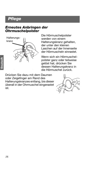 Page 5216
Deutsc
h
Erneutes Anbringen der 
Ohrmuschelpolster
Die Hörmuschelpolster 
werden von einem 
Halterungskranz gehalten, 
der unter den kleinen 
Laschen auf der Innenseite 
der Hörmuscheln einrastet.
Wenn sich ein Hörmuschel-
polster ganz oder teilweise 
gelöst hat, drücken Sie 
dessen Halterungskranz in 
die Hörmuschel zurück. 
Drücken Sie dazu mit dem Daumen 
oder Zeigefinger am Rand des 
Halterungskranzes entlang, bis dieser 
überall in der Ohrmuschel eingerastet 
ist. Halterungs-
kranz
Pflege 