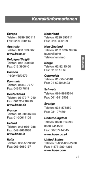 Page 5519
Deutsch
Europa
Telefon: 0299 390111
Fax: 0299 390114
Australia
Telefon: 800 023 367
www.bose.at
Belgique/België
Telefon: 012 390800
Fax: 012 390840
Canada
1-800-4652673
Danmark
Telefon: 04343 7777
Fax: 04343 7818
Deutschland
Telefon: 06172-71040
Fax: 06172-710419
www.bose.de
France
Telefon: 01-30616363
Fax: 01-30614105
Ireland
Telefon: 042-9661988
Fax: 042-9661988
www.bose.ie
Italia
Telefon: 066-5670802
Fax: 066-5680167Nederland
Telefon: 0299 390111
Fax: 0299 390109
New Zealand
Telefon: 61 2 8737...