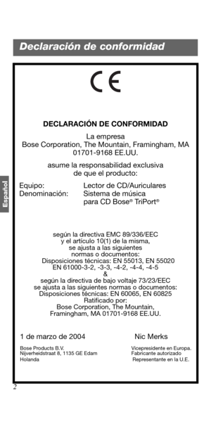Page 562
Españo
l
DECLARACIÓN DE CONFORMIDAD
La empresa
Bose Corporation, The Mountain, Framingham, MA 
01701-9168 EE.UU.
asume la responsabilidad exclusiva 
de que el producto:
   Equipo:  Lector de CD/Auriculares
   Denominación: Sistema de música 
para CD Bose
® TriPort®
según la directiva EMC 89/336/EEC 
y el artículo 10(1) de la misma, 
se ajusta a las siguientes 
normas o documentos:
   Disposiciones técnicas: EN 55013, EN 55020
EN 61000-3-2, -3-3, -4-2, -4-4, -4-5
&
según la directiva de bajo voltaje...