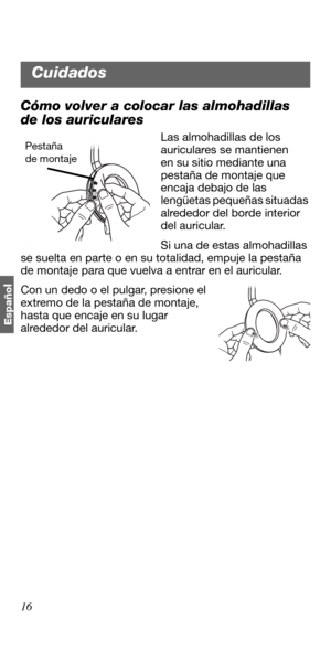 Page 7016
Españo
l
Cómo volver a colocar las almohadillas 
de los auriculares
Las almohadillas de los 
auriculares se mantienen 
en su sitio mediante una 
pestaña de montaje que 
encaja debajo de las 
lengüetas pequeñas situadas 
alrededor del borde interior 
del auricular.
Si una de estas almohadillas 
se suelta en parte o en su totalidad, empuje la pestaña 
de montaje para que vuelva a entrar en el auricular. 
Con un dedo o el pulgar, presione el 
extremo de la pestaña de montaje, 
hasta que encaje en su...