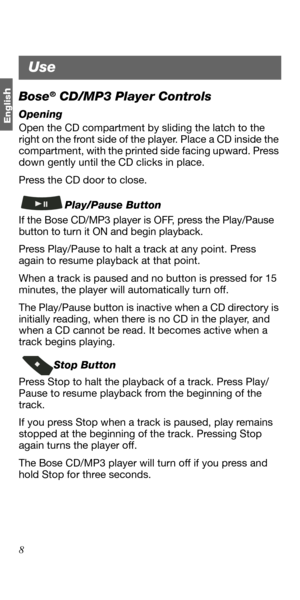 Page 88
Englis
hBose® CD/MP3 Player Controls
Opening
Open the CD compartment by sliding the latch to the 
right on the front side of the player. Place a CD inside the 
compartment, with the printed side facing upward. Press 
down gently until the CD clicks in place. 
Press the CD door to close.
Play/Pause Button
If the Bose CD/MP3 player is OFF, press the Play/Pause 
button to turn it ON and begin playback. 
Press Play/Pause to halt a track at any point. Press 
again to resume playback at that point.
When a...