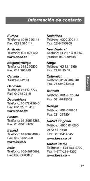 Page 7319
Español
Europa
Teléfono: 0299 390111
Fax: 0299 390114
Australia
Teléfono: 800 023 367
www.bose.at
Belgique/België
Teléfono: 012 390800
Fax: 012 390840
Canada
1-800-4652673
Danmark
Teléfono: 04343 7777
Fax: 04343 7818
Deutschland
Teléfono: 06172-71040
Fax: 06172-710419
www.bose.de
France
Teléfono: 01-30616363
Fax: 01-30614105
Ireland
Teléfono: 042-9661988
Fax: 042-9661988
www.bose.ie
Italia
Teléfono: 066-5670802
Fax: 066-5680167Nederland
Teléfono: 0299 390111
Fax: 0299 390109
New Zealand
Teléfono: 61 2...