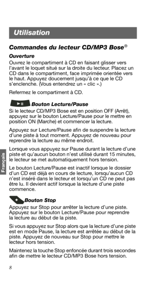 Page 808
Français
Commandes du lecteur CD/MP3 Bose®
Ouverture
Ouvrez le compartiment à CD en faisant glisser vers 
l’avant le loquet situé sur la droite du lecteur. Placez un 
CD dans le compartiment, face imprimée orientée vers 
le haut. Appuyez doucement jusqu’à ce que le CD 
s’enclenche. (Vous entendrez un « clic ».) 
Refermez le compartiment à CD.
Bouton Lecture/Pause
Si le lecteur CD/MP3 Bose est en position OFF (Arrêt), 
appuyez sur le bouton Lecture/Pause pour le mettre en 
position ON (Marche) et...