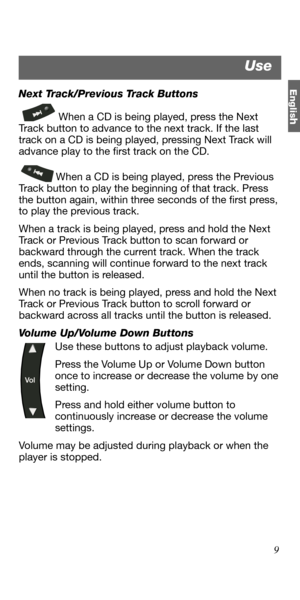 Page 9Englis
h
9 Next Track/Previous Track Buttons
When a CD is being played, press the Next 
Track button to advance to the next track. If the last 
track on a CD is being played, pressing Next Track will 
advance play to the first track on the CD. 
When a CD is being played, press the Previous 
Track button to play the beginning of that track. Press 
the button again, within three seconds of the first press, 
to play the previous track. 
When a track is being played, press and hold the Next 
Track or...