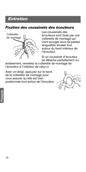 Page 8816
Français
Fixation des coussinets des écouteurs
Les coussinets des 
écouteurs sont fixés par une 
collerette de montage qui 
vient se loger sous de petites 
languettes situées tout 
autour du bord intérieur de 
l’écouteur.
Si un coussinet d’écouteur 
se détache partiellement ou 
entièrement, remettez la collerette de montage de 
l’écouteur à l’intérieur de celui-ci.
Avec un doigt, appuyez sur le bord 
de la collerette de montage pour 
vous assurer qu’elle est bien 
positionnée tout autour de...