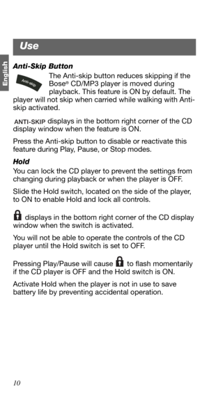 Page 1010
Englis
hAnti-Skip Button
The Anti-skip button reduces skipping if the 
Bose
® CD/MP3 player is moved during 
playback. This feature is ON by default. The 
player will not skip when carried while walking with Anti-
skip activated.
 displays in the bottom right corner of the CD 
display window when the feature is ON.
Press the Anti-skip button to disable or reactivate this 
feature during Play, Pause, or Stop modes.
Hold 
You can lock the CD player to prevent the settings from 
changing during playback...