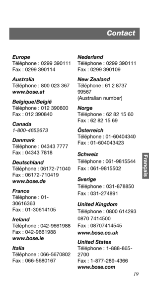 Page 9119
Français
Europe
Téléphone : 0299 390111
Fax : 0299 390114
Australia
Téléphone : 800 023 367
www.bose.at
Belgique/België
Téléphone : 012 390800
Fax : 012 390840
Canada
1-800-4652673
Danmark
Téléphone : 04343 7777
Fax : 04343 7818
Deutschland
Téléphone : 06172-71040
Fax : 06172-710419
www.bose.de
France
Téléphone : 01-
30616363
Fax : 01-30614105
Ireland
Téléphone : 042-9661988
Fax : 042-9661988
www.bose.ie
Italia
Téléphone : 066-5670802
Fax : 066-5680167Nederland
Téléphone : 0299 390111
Fax : 0299...