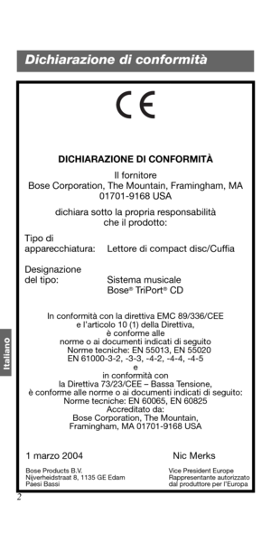 Page 922
Italian
o
DICHIARAZIONE DI CONFORMITÀ
Il fornitore
Bose Corporation, The Mountain, Framingham, MA 
01701-9168 USA
dichiara sotto la propria responsabilità 
che il prodotto:
   Tipo di 
apparecchiatura: Lettore di compact disc/Cuffia
   Designazione 
del tipo: Sistema musicale 
Bose
® Tr i P o r t® CD
In conformità con la direttiva EMC 89/336/CEE 
e l’articolo 10 (1) della Direttiva, 
è conforme alle
norme o ai documenti indicati di seguito
   Norme tecniche: EN 55013, EN 55020
EN 61000-3-2, -3-3, -4-2,...
