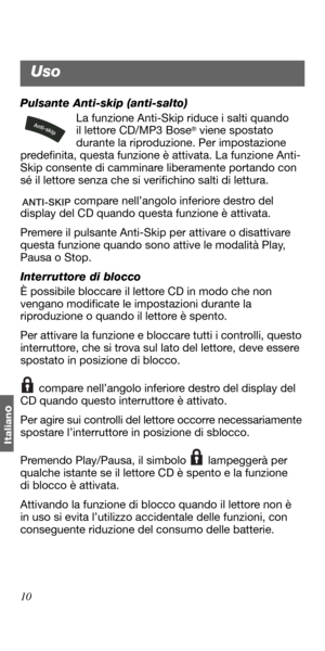 Page 10010
Italian
o
Pulsante Anti-skip (anti-salto)
La funzione Anti-Skip riduce i salti quando 
il lettore CD/MP3 Bose
® viene spostato 
durante la riproduzione. Per impostazione 
predefinita, questa funzione è attivata. La funzione Anti-
Skip consente di camminare liberamente portando con 
sé il lettore senza che si verifichino salti di lettura.
 compare nell’angolo inferiore destro del 
display del CD quando questa funzione è attivata.
Premere il pulsante Anti-Skip per attivare o disattivare 
questa funzione...