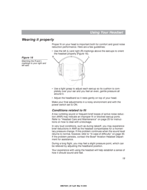 Page 1919
Using Your Headset
Wearing it properly 
Proper ﬁt on your head is important both for comfort and good noise 
reduction performance. Here are a few guidelines:
•Use the left (L) and right (R) markings above the earcups to orient 
the headset properly (Figure 16). 
Figure 16
Matching the R and L 
markings to your right and 
left ears
•Use a light grasp to adjust each earcup so its cushion is com-
pletely over your ear and you feel an even, gentle pressure all 
around it. 
•Adjust the headband so it...